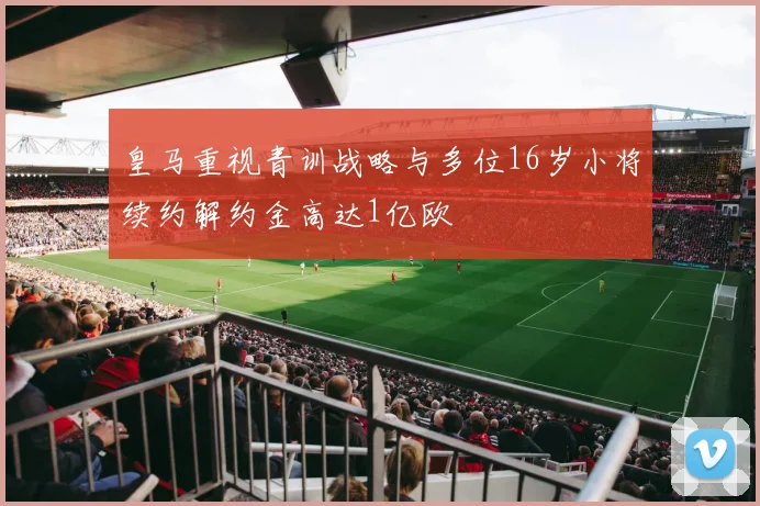 皇马重视青训战略与多位16岁小将续约解约金高达1亿欧