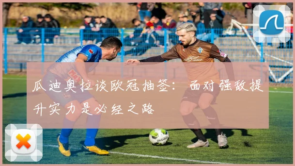 瓜迪奥拉谈欧冠抽签：面对强敌提升实力是必经之路