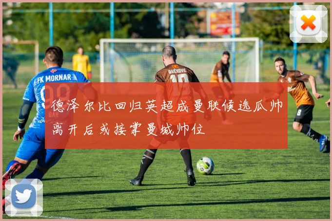 德泽尔比回归英超成曼联候选瓜帅离开后或接掌曼城帅位
