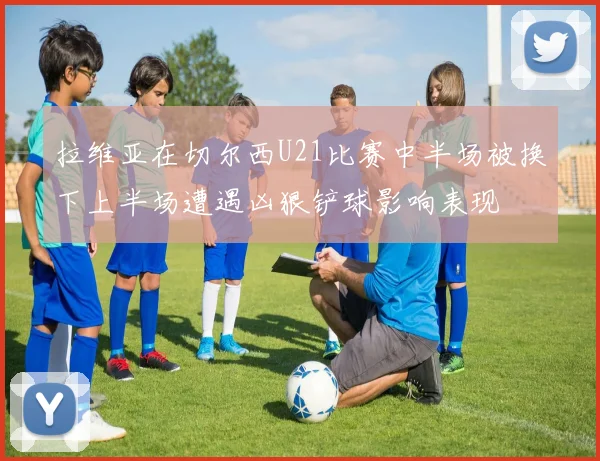 拉维亚在切尔西U21比赛中半场被换下上半场遭遇凶狠铲球影响表现