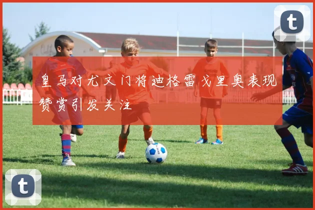 皇马对尤文门将迪格雷戈里奥表现赞赏引发关注
