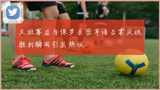 文班赛后与保罗亲密耳语击掌庆祝胜利瞬间引发热议