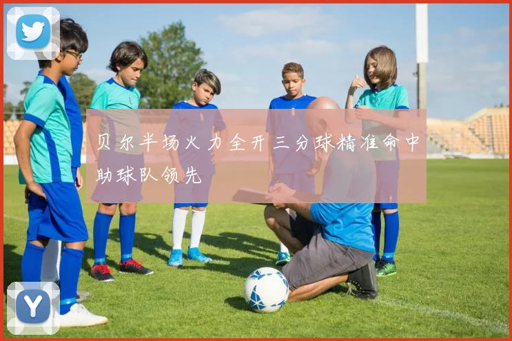 贝尔半场火力全开三分球精准命中助球队领先