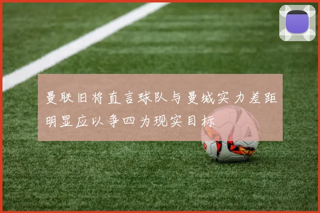 曼联旧将直言球队与曼城实力差距明显应以争四为现实目标
