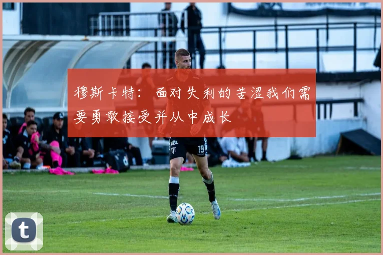 穆斯卡特：面对失利的苦涩我们需要勇敢接受并从中成长