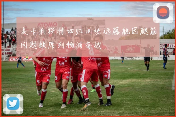 麦卡利斯特回归训练远藤航因腿筋问题缺席利物浦备战