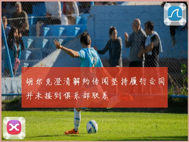 胡尔克澄清解约传闻坚持履行合同并未接到俱乐部联系