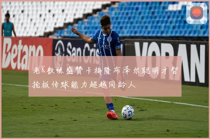 老K教练盛赞卡梅隆布泽尔聪明才智抢板传球能力超越同龄人