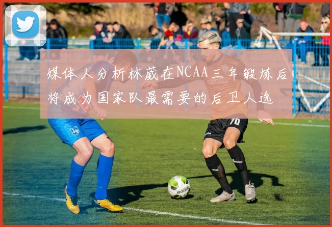 媒体人分析林葳在NCAA三年锻炼后将成为国家队最需要的后卫人选