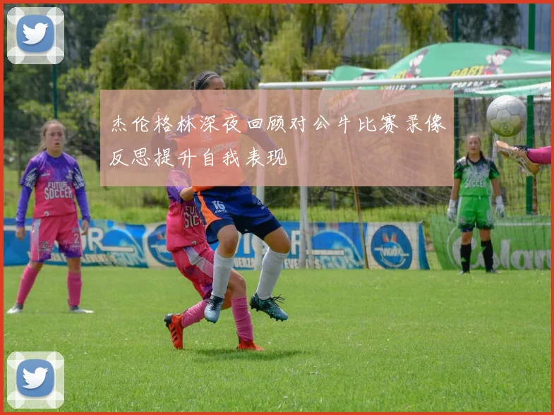 杰伦格林深夜回顾对公牛比赛录像反思提升自我表现